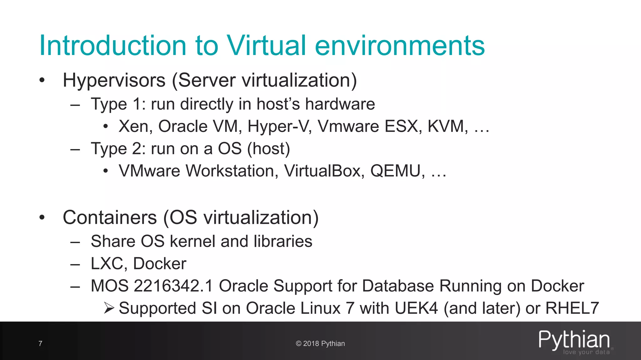 Introduction to Virtual environments • Hypervisors (Server virtualization) – Type 1: run directly in host’s hardware • Xen, Oracle VM, Hyper-V, Vmware ESX, KVM, … – Type 2: run on a OS (host) • VMware Workstation, VirtualBox, QEMU, … • Containers (OS virtualization) – Share OS kernel and libraries – LXC, Docker – MOS 2216342.1 Oracle Support for Database Running on Docker  Supported SI on Oracle Linux 7 with UEK4 (and later) or RHEL7 7 © 2018 Pythian 