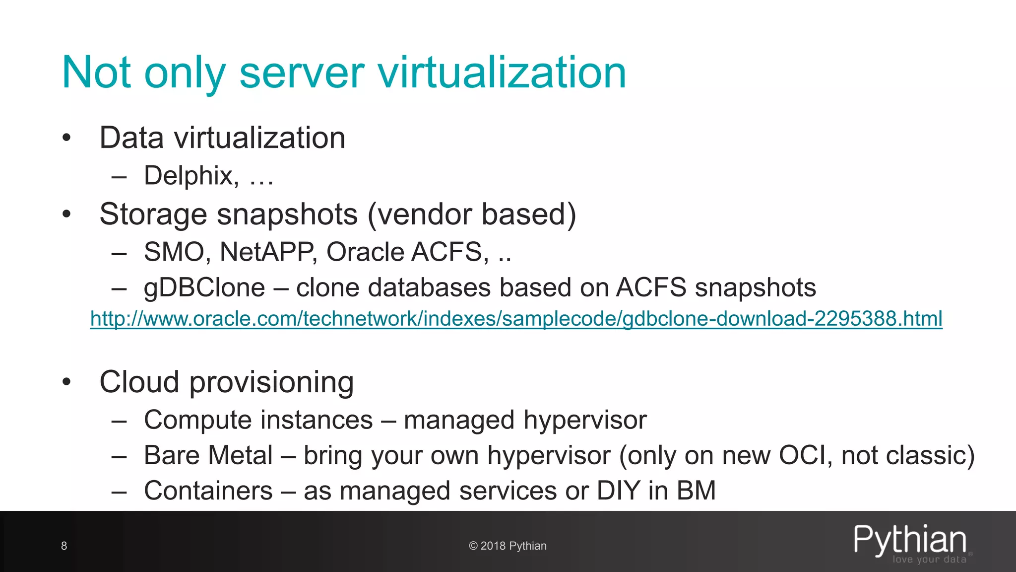 Not only server virtualization • Data virtualization – Delphix, … • Storage snapshots (vendor based) – SMO, NetAPP, Oracle ACFS, .. – gDBClone – clone databases based on ACFS snapshots http://www.oracle.com/technetwork/indexes/samplecode/gdbclone-download-2295388.html • Cloud provisioning – Compute instances – managed hypervisor – Bare Metal – bring your own hypervisor (only on new OCI, not classic) – Containers – as managed services or DIY in BM 8 © 2018 Pythian 