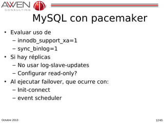 MySQL con pacemaker
• Evaluar uso de
– innodb_support_xa=1
– sync_binlog=1
• Si hay réplicas
– No usar log-slave-updates
– Configurar read-only?
• Al ejecutar failover, que ocurre con:
– Init-connect
– event scheduler

Octubre 2013

12/45

 