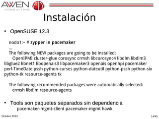Instalación
• OpenSUSE 12.3
nodo1:~ # zypper in pacemaker
...
The following NEW packages are going to be installed:
OpenIPMI cluster-glue corosync crmsh libcorosync4 libdlm libdlm3
libglue2 libnet1 libopenais3 libpacemaker3 openais openhpi pacemaker
perl-TimeDate pssh python-curses python-dateutil python-pssh python-six
python-tk resource-agents tk
The following recommended packages were automatically selected:
crmsh libdlm resource-agents

• Tools son paquetes separados sin dependencia
pacemaker-mgmt-client pacemaker-mgmt hawk

Octubre 2013

14/45

 