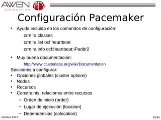 Configuración Pacemaker
•

Ayuda incluida en los comandos de configuración:
crm ra classes
crm ra list ocf heartbeat
crm ra info ocf:heartbeat:IPaddr2

•

Muy buena documentación:
http://www.clusterlabs.org/wiki/Documentation

Secciones a configurar:
• Opciones globales (cluster options)
• Nodos
• Recursos
• Constraints: relaciones entre recursos
– Orden de inicio (order)

Octubre 2013

– Lugar de ejecución (location)
– Dependencias (colocation)

16/45

 