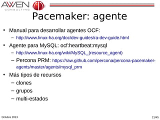 Pacemaker: agente
• Manual para desarrollar agentes OCF:
– http://www.linux-ha.org/doc/dev-guides/ra-dev-guide.html

• Agente para MySQL: ocf:heartbeat:mysql
– http://www.linux-ha.org/wiki/MySQL_(resource_agent)

– Percona PRM: https://raw.github.com/percona/percona-pacemakeragents/master/agents/mysql_prm

• Más tipos de recursos
– clones
– grupos
– multi-estados

Octubre 2013

21/45

 