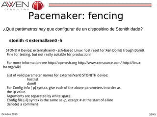 Pacemaker: fencing
¿Qué parámetros hay que configurar de un dispositivo de Stonith dado?
stonith -t external/xen0 -h
STONITH Device: external/xen0 - ssh-based Linux host reset for Xen DomU trough Dom0
Fine for testing, but not really suitable for production!
For more information see http://openssh.org http://www.xensource.com/ http://linuxha.org/wiki
List of valid parameter names for external/xen0 STONITH device:
hostlist
dom0
For Config info [-p] syntax, give each of the above parameters in order as
the -p value.
Arguments are separated by white space.
Config file [-F] syntax is the same as -p, except # at the start of a line
denotes a comment
Octubre 2013

33/45

 