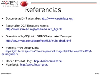 Referencias
• Documentación Pacemaker: http://www.clusterlabs.org
• Pacemaker OCF Resource Agents:
http://www.linux-ha.org/wiki/Resource_Agents
• Overview of MySQL with DRBD/Pacemaker/Corosync
http://dev.mysql.com/doc/refman/5.6/en/ha-drbd.html
• Percona PRM setup guide:
https://github.com/percona/percona-pacemaker-agents/blob/master/doc/PRMsetup-guide.rst

• Florian Crouzat Blog: http://floriancrouzat.net
• Heartbeat: http://www.linux-ha.org
Octubre 2013

45/45

 