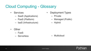 Cloud Computing - Glossary
• Services
– SaaS (Applications)
– PaaS (Platform)
– IaaS (Infrastructure)
• Other
– FaaS
– Serverless
10 © 2017 Pythian
• Deployment Types
– Private
– Managed (Public)
– Hybrid
– Multicloud
 