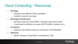 Cloud Computing - Resources
• Storage
– Persistent with different IOPS capabilities
– Volatile for specific use cases
• Managed Databases
– No direct access to server (RDS), managed using web console
– Customized for different use cases (OLTP, NoSQL, Analytics, etc.)
• Compute
– Instances with different resource combination (vCPU/RAM/IO)
• Network
– Router, Gateway, Global DNS, Load Balancer, CDN
15 © 2017 Pythian
 