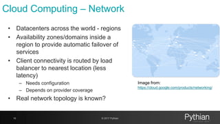 Cloud Computing – Network
16 © 2017 Pythian
• Datacenters across the world - regions
• Availability zones/domains inside a
region to provide automatic failover of
services
• Client connectivity is routed by load
balancer to nearest location (less
latency)
– Needs configuration
– Depends on provider coverage
• Real network topology is known?
Image from:
https://cloud.google.com/products/networking/
 