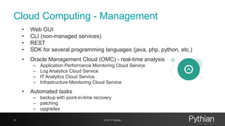 Cloud Computing - Management
• Web GUI
• CLI (non-managed services)
• REST
• SDK for several programming languages (java, php, python, etc.)
• Oracle Management Cloud (OMC) - real-time analysis
– Application Performance Monitoring Cloud Service
– Log Analytics Cloud Service
– IT Analytics Cloud Service
– Infrastructure Monitoring Cloud Service
• Automated tasks
– backup with point-in-time recovery
– patching
– upgrades
21 © 2017 Pythian
 