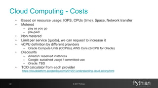 Cloud Computing - Costs
• Based on resource usage: IOPS, CPUs (time), Space, Network transfer
• Metered
– pay as you go
– pre-paid
• Non metered
• Limit per service (quota), we can request to increase it
• vCPU definition by different providers
– Oracle Compute Units (OCPUs), AWS Core (2vCPU for Oracle)
• Discounts
– Amazon: reserved instances
– Google: sustained usage / committed-use
– Oracle: TBD
• TCO calculator from each provider
https://cloudplatform.googleblog.com/2015/01/understanding-cloud-pricing.html
22 © 2017 Pythian
 