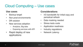 Cloud Computing – Use cases
Use cases
• Backup target
• Non prod environments
• DR solution
• New services adoption
– Analytics, Big data
– Exposing services with API
• Rapid deploy of new
applications
23 © 2017 Pythian
Considerations
• I/O bandwidth for initial copy and
periodical refresh
• Data masking needed
• Stress tests costs
• Application readiness
• Industry regulations
• Network Latency
 