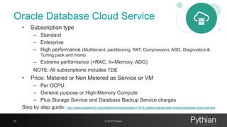 Oracle Database Cloud Service
• Subscription type
– Standard
– Enterprise
– High performance (Multitenant, partititoning, RAT, Compression, ASO, Diagnostics &
Tuning pack and more)
– Extreme performance (+RAC, In-Memory, ADG)
NOTE: All subscriptions includes TDE
• Price: Metered or Non Metered as Service or VM
– Per OCPU
– General purpose or High-Memory Compute
– Plus Storage Service and Database Backup Service charges
Step by step guide: http://www.toadworld.com/platforms/oracle/w/wiki/11616.getting-started-with-oracle-database-cloud-service
25 © 2017 Pythian
 