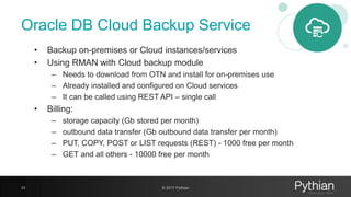 Oracle DB Cloud Backup Service
• Backup on-premises or Cloud instances/services
• Using RMAN with Cloud backup module
– Needs to download from OTN and install for on-premises use
– Already installed and configured on Cloud services
– It can be called using REST API – single call
• Billing:
– storage capacity (Gb stored per month)
– outbound data transfer (Gb outbound data transfer per month)
– PUT, COPY, POST or LIST requests (REST) - 1000 free per month
– GET and all others - 10000 free per month
33 © 2017 Pythian
 