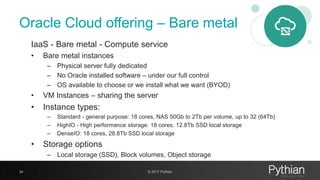 Oracle Cloud offering – Bare metal
IaaS - Bare metal - Compute service
• Bare metal instances
– Physical server fully dedicated
– No Oracle installed software – under our full control
– OS available to choose or we install what we want (BYOD)
• VM Instances – sharing the server
• Instance types:
– Standard - general purpose: 18 cores, NAS 50Gb to 2Tb per volume, up to 32 (64Tb)
– HighIO - High performance storage: 18 cores, 12.8Tb SSD local storage
– DenseIO: 18 cores, 28.8Tb SSD local storage
• Storage options
– Local storage (SSD), Block volumes, Object storage
34 © 2017 Pythian
 