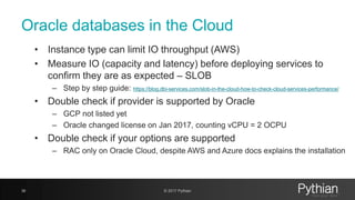 Oracle databases in the Cloud
• Instance type can limit IO throughput (AWS)
• Measure IO (capacity and latency) before deploying services to
confirm they are as expected – SLOB
– Step by step guide: https://blog.dbi-services.com/slob-in-the-cloud-how-to-check-cloud-services-performance/
• Double check if provider is supported by Oracle
– GCP not listed yet
– Oracle changed license on Jan 2017, counting vCPU = 2 OCPU
• Double check if your options are supported
– RAC only on Oracle Cloud, despite AWS and Azure docs explains the installation
36 © 2017 Pythian
 