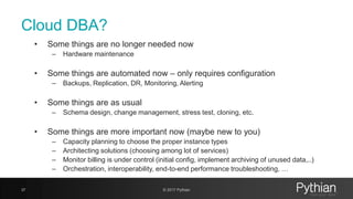 Cloud DBA?
• Some things are no longer needed now
– Hardware maintenance
• Some things are automated now – only requires configuration
– Backups, Replication, DR, Monitoring, Alerting
• Some things are as usual
– Schema design, change management, stress test, cloning, etc.
• Some things are more important now (maybe new to you)
– Capacity planning to choose the proper instance types
– Architecting solutions (choosing among lot of services)
– Monitor billing is under control (initial config, implement archiving of unused data,..)
– Orchestration, interoperability, end-to-end performance troubleshooting, …
37 © 2017 Pythian
 