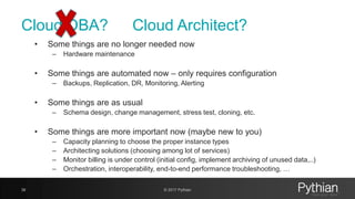 Cloud DBA?
• Some things are no longer needed now
– Hardware maintenance
• Some things are automated now – only requires configuration
– Backups, Replication, DR, Monitoring, Alerting
• Some things are as usual
– Schema design, change management, stress test, cloning, etc.
• Some things are more important now (maybe new to you)
– Capacity planning to choose the proper instance types
– Architecting solutions (choosing among lot of services)
– Monitor billing is under control (initial config, implement archiving of unused data,..)
– Orchestration, interoperability, end-to-end performance troubleshooting, …
38 © 2017 Pythian
Cloud Architect?
 