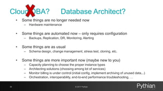 Cloud DBA?
• Some things are no longer needed now
– Hardware maintenance
• Some things are automated now – only requires configuration
– Backups, Replication, DR, Monitoring, Alerting
• Some things are as usual
– Schema design, change management, stress test, cloning, etc.
• Some things are more important now (maybe new to you)
– Capacity planning to choose the proper instance types
– Architecting solutions (choosing among lot of services)
– Monitor billing is under control (initial config, implement archiving of unused data,..)
– Orchestration, interoperability, end-to-end performance troubleshooting, …
39 © 2017 Pythian
Database Architect?
 