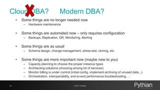 Cloud DBA?
• Some things are no longer needed now
– Hardware maintenance
• Some things are automated now – only requires configuration
– Backups, Replication, DR, Monitoring, Alerting
• Some things are as usual
– Schema design, change management, stress test, cloning, etc.
• Some things are more important now (maybe new to you)
– Capacity planning to choose the proper instance types
– Architecting solutions (choosing among lot of services)
– Monitor billing is under control (initial config, implement archiving of unused data,..)
– Orchestration, interoperability, end-to-end performance troubleshooting, …
40 © 2017 Pythian
Modern DBA?
 