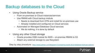 Backup databases to the Cloud
• Using Oracle Backup service
– From on-premises or Cloud instances/services
– Use RMAN with Cloud backup module
• Needs to download from OTN and install for on-premises use
• Already installed and configured on Cloud services
– Automated on Managed Database Cloud services
• We do nothing, it is done by default
• Using any other Cloud storage
– Oracle provides OSB module for AWS – on-premise RMAN to S3
– Attach any external storage to use filesystem
Step by step procedure: https://www.pythian.com/blog/part-3-comparing-oracle-cloud-database-backups-options/
44 © 2017 Pythian
 