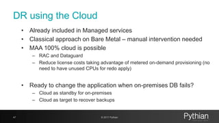 DR using the Cloud
• Already included in Managed services
• Classical approach on Bare Metal – manual intervention needed
• MAA 100% cloud is possible
– RAC and Dataguard
– Reduce license costs taking advantage of metered on-demand provisioning (no
need to have unused CPUs for redo apply)
• Ready to change the application when on-premises DB fails?
– Cloud as standby for on-premises
– Cloud as target to recover backups
47 © 2017 Pythian
 