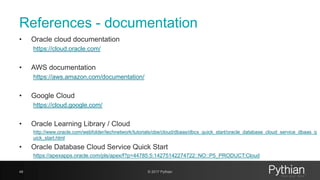 References - documentation
• Oracle cloud documentation
https://cloud.oracle.com/
• AWS documentation
https://aws.amazon.com/documentation/
• Google Cloud
https://cloud.google.com/
• Oracle Learning Library / Cloud
http://www.oracle.com/webfolder/technetwork/tutorials/obe/cloud/dbaas/dbcs_quick_start/oracle_database_cloud_service_dbaas_q
uick_start.html
• Oracle Database Cloud Service Quick Start
https://apexapps.oracle.com/pls/apex/f?p=44785:5:14275142274722::NO::P5_PRODUCT:Cloud
48 © 2017 Pythian
 