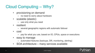 Cloud Computing – Why?
• provisioning on demand
– no need to worry about hardware
• scalable (elastic)
– use only what you need
• resilient
– several geographic regions with automatic failover
• cost
– pay for what you use, based on IO, CPUs, space or executions
• easy to manage
– automated features (backups, DR, monitoring, alerting)
• SOA architecture – many services available
6 © 2017 Pythian
 