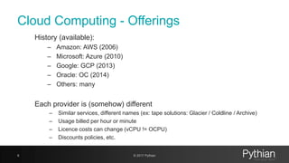 Cloud Computing - Offerings
History (available):
– Amazon: AWS (2006)
– Microsoft: Azure (2010)
– Google: GCP (2013)
– Oracle: OC (2014)
– Others: many
Each provider is (somehow) different
– Similar services, different names (ex: tape solutions: Glacier / Coldline / Archive)
– Usage billed per hour or minute
– Licence costs can change (vCPU != OCPU)
– Discounts policies, etc.
8 © 2017 Pythian
 
