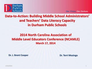 Data-to-Action: Building Middle School Administrators’
and Teachers’ Data Literacy Capacity
in Durham Public Schools
4/10/2014 1
2014 North Carolina Association of
Middle Level Educators Conference (NCAMLE)
March 17, 2014
Dr. J. Brent Cooper Dr. Terri Mozingo
 