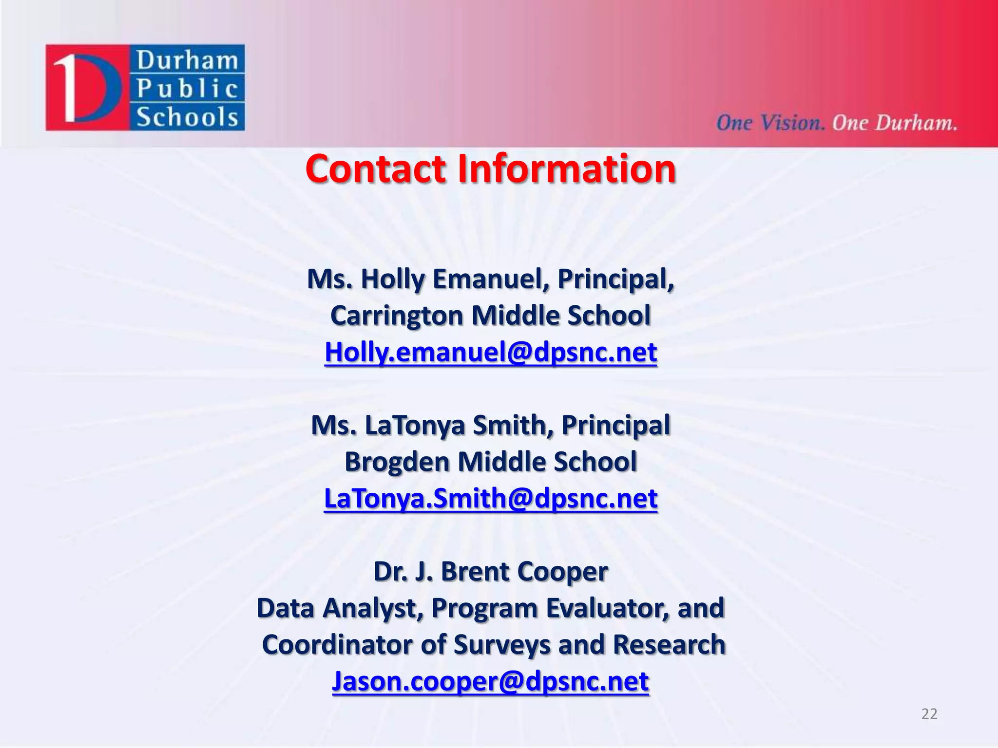 Contact Information
22
Ms. Holly Emanuel, Principal,
Carrington Middle School
Holly.emanuel@dpsnc.net
Ms. LaTonya Smith, Principal
Brogden Middle School
LaTonya.Smith@dpsnc.net
Dr. J. Brent Cooper
Data Analyst, Program Evaluator, and
Coordinator of Surveys and Research
Jason.cooper@dpsnc.net
 
