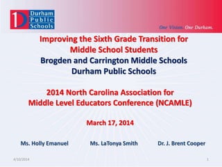 Improving the Sixth Grade Transition for
Middle School Students
Brogden and Carrington Middle Schools
Durham Public Schools
4/10/2014 1
2014 North Carolina Association for
Middle Level Educators Conference (NCAMLE)
March 17, 2014
Ms. Holly Emanuel Ms. LaTonya Smith Dr. J. Brent Cooper
 