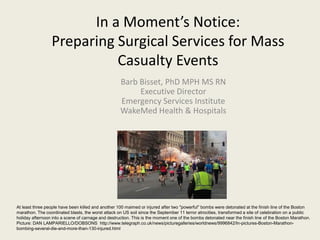 In a Moment’s Notice:
Preparing Surgical Services for Mass
Casualty Events
Barb Bisset, PhD MPH MS RN
Executive Director
Emergency Services Institute
WakeMed Health & Hospitals
At least three people have been killed and another 100 maimed or injured after two "powerful" bombs were detonated at the finish line of the Boston
marathon. The coordinated blasts, the worst attack on US soil since the September 11 terror atrocities, transformed a site of celebration on a public
holiday afternoon into a scene of carnage and destruction. This is the moment one of the bombs detonated near the finish line of the Boston Marathon.
Picture: DAN LAMPARIELLO/DOBSONS http://www.telegraph.co.uk/news/picturegalleries/worldnews/9996842/In-pictures-Boston-Marathon-
bombing-several-die-and-more-than-130-injured.html
 