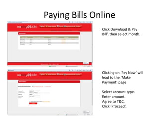 Paying Bills Online
               Click Download & Pay
               Bill’, then select month.




               Clicking on ‘Pay Now’ will
               lead to the ‘Make
               Payment’ page

               Select account type.
               Enter amount.
               Agree to T&C.
               Click ‘Proceed’.
 
