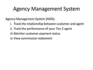 Agency Management System
Agency Management System (AMS):
   i. Track the relationship between customer and agent
   ii. Track the performance of your Tier 2 agent
   iii.Monitor customer payment status
   iv. View commission statement
 