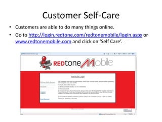 Customer Self-Care
• Customers are able to do many things online.
• Go to http://login.redtone.com/redtonemobile/login.aspx or
  www.redtonemobile.com and click on ‘Self Care’.
 