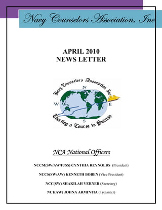 Navy Counselors Association, Inc

             APRIL 2010
            NEWS LETTER




          NCA National Officers
  NCCM(SW/AW/IUSS) CYNTHIA REYNOLDS (President)

    NCCS(SW/AW) KENNETH BOBEN (Vice President)

       NCC(SW) SHAKILAH VERNER (Secretary)

        NC1(AW) JOHNA ARMINTIA (Treasurer)
 