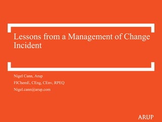 Lessons from a Management of Change
Incident
Nigel Cann, Arup
FIChemE, CEng, CEnv, RPEQ
Nigel.cann@arup.com
 