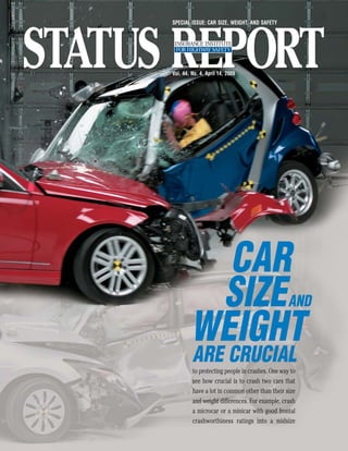 SPECIAL ISSUE: CAR SIZE, WEIGHT, AND SAFETY




Vol. 44, No. 4, April 14, 2009




          CAR
         SIZE                                    AND

        WEIGHT
         ARE CRUCIAL
         to protecting people in crashes. One way to
         see how crucial is to crash two cars that
         have a lot in common other than their size
         and weight differences. For example, crash
         a microcar or a minicar with good frontal
         crashworthiness ratings into a midsize
 