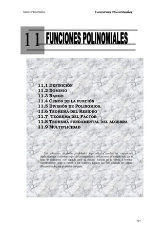 Moisés Villena Muñoz Funciones Polinomiales
297
11
11.1 DEFINICIÓN
11.2 DOMINIO
11.3 RANGO
11.4 CEROS DE LA FUNCIÓN
11.5 DIVISIÓN DE POLINOMIOS.
11.6 TEOREMA DEL RESIDUO
11.7 TEOREMA DEL FACTOR
11.8 TEOREMA FUNDAMENTAL DEL ALGEBRA
11.9 MULTIPLICIDAD
Los polinomios presentan propiedades importantes y pueden ser expresiones
algebraicas que conforman reglas de correspondencia de funciones de variable real, por lo
tanto le dedicamos este capítulo para su estudio. Aunque no lo vamos a terminar
completamente, pero sí vamos a dar nociones básicas que con ayudada del cálculo
diferencial se logrará un análisis completo.
 