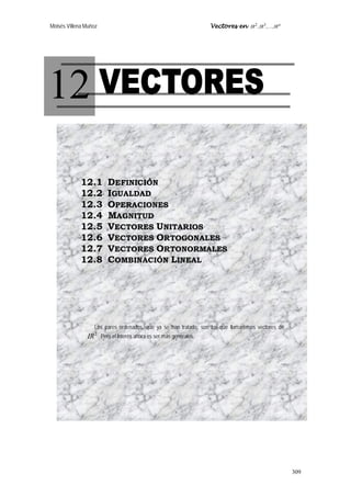 Moisés Villena Muñoz Vectores en n
IRIRIR ,,, 32

309
12
12.1 DEFINICIÓN
12.2 IGUALDAD
12.3 OPERACIONES
12.4 MAGNITUD
12.5 VECTORES UNITARIOS
12.6 VECTORES ORTOGONALES
12.7 VECTORES ORTONORMALES
12.8 COMBINACIÓN LINEAL
Los pares ordenados, que ya se han tratado, son los que llamaremos vectores de
2
IR . Pero el interés ahora es ser más generales.
 