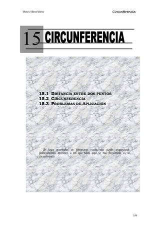 Moisés Villena Muñoz Circunferencia
359
15
15.1 DISTANCIA ENTRE DOS PUNTOS
15.2 CIRCUNFERENCIA
15.3 PROBLEMAS DE APLICACIÓN
Un lugar geométrico de interesante estudio que puede proporcionar
planteamientos diferentes a los que hasta aquí se han presentado, es la
circunferencia.
 