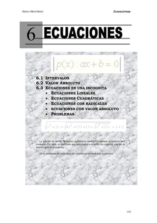 Moisés Villena Muñoz Ecuaciones
124
6
6.1 INTERVALOS
6.2 VALOR ABSOLUTO
6.3 ECUACIONES EN UNA INCOGNITA
• ECUACIONES LINEALES
• ECUACIONES CUADRÁTICAS
• ECUACIONES CON RADICALES
• ECUACIONES CON VALOR ABSOLUTO
• PROBLEMAS.
La solución de ciertas situaciones problémicas conducen a plantear ecuaciones para
resolverlas. Por tanto, es importante que aprendamos a encontrar los conjuntos solución de
diversos tipos de ecuaciones.
En los problemas de cardinalidad de conjuntos ya se empleaban ecuaciones.
 