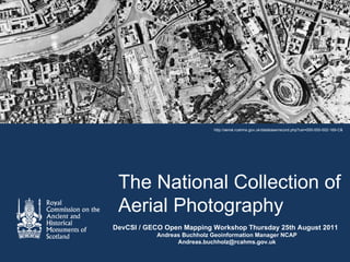 http://aerial.rcahms.gov.uk/database/record.php?usi=000-000-002-169-C&




 The National Collection of
 Aerial Photography
DevCSI / GECO Open Mapping Workshop Thursday 25th August 2011
           Andreas Buchholz Geoinformation Manager NCAP
                 Andreas.buchholz@rcahms.gov.uk
 