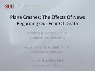 Plane Crashes: The Effects Of News
   Regarding Our Fear Of Death
        Lindsey A. Harvell, Ph.D.
         Southern Utah University

      Gwendelyn S. Nisbett, Ph.D.
          University of North Texas

        Claude H. Miller, Ph.D.
          University of Oklahoma
 