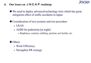 We need to deploy advanced technology tests which has great
mitigation effect of traffic accidents in Japan
Consideration of test scenario and test procedure
 LKAS
 AEBS for pedestrian [at night]
 Brightness, contrast, colliding position, test facility, etc.
Others
 Work Efficiency
 Strengthen PR strategy
6. Our issues on ＪＮＣＡＰ roadmap
 