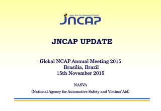 Global NCAP Annual Meeting 2015
Brasilia, Brazil
15th November 2015
NASVA
(National Agency for Automotive Safety and Victims’Aid)
JNCAP UPDATE
 
