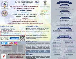 August 27, 2022 (Saturday)
NATIONAL CONFERENCE
ON
ADVANCES IN PHYSICAL SCIENCES FOR

SUSTAINABLE DEVELOPMENT
(NCAPSSD – 2022)
SPONSORED BY
GUJCOST AND CLIMATE CHANGE DEPARTMENT
Registration Fees Important Dates
Click on below Registration link to register for this one day
national conference
Faculty/Scientist : Rs. 800/-
Research Scholars: Rs. 500/-
PG Students: Rs. 300/-
Abstract Submission before / on: 24/08/2022
Registration Before / on : 24/08/2022
Registration fees includes: Participation in scientific

sessions, seminar kit, lunch and coffee/tea/snacks.
CONFERNCE MODE: OFFLINE MODE ONLY
Mr. Dhruv Thakkar
Lab Assistant, IITE


Dr. Dipika B. Patel
Associate Professor, IITE (Mo. 99742 61285)
&
Dr. Keval J. Gadani
Assistant Professor, IITE (Mo. 7984119411)
Dr. Harshad A. Patel
Hon. Vice Chancellor
Indian Institute of Teacher Education, Gandhinagar
Patron
Chief Guest
Convenors
Organizing Committee
Advisory Committee
Prof. K.N.Joshipura
Retd. Prof. Department of Physics,
S.P. University, V.Vidyanagar (Gujarat)
Prof. Nisarg K. Bhatt
Head, Department of Physics,
M.K. Bhavnagar University, Bhavnagar (Gujarat)
Prof. Nikesh A. Shah
Professor, Department of Physics,
Saurashtra University, Rajkot (Gujarat)
Prof. Pankaj N. Gajjar
Head, Department of Physics,
Gujarat University, Ahmedabad (Gujarat)
Prof. Brijmohan Y. Thakore
Professor, Department of Physics,
S.P. University, V.Vidyanagar (Gujarat)
Prof. Bobby Antony
Professor, Indian Institute of Technology
Dhanbad (Jharkhand)
Dr. Vimal Joshi
Principal, Shri R. K. Parikh
Arts and Science College, Petlad (Gujarat)
Dr. D.H. Gadani
Associate Professor, Department of Physics,
Gujarat University, Ahmedabad (Gujarat)
Dr. Vipul Kheraj
Associate Professor, Department of Physics,
S. V. N. I. T, Surat (Gujarat)
Dr. Ajay Kumar Rai
Associate Professor, Department of Physics,
S. V. N. I. T, Surat (Gujarat)
Dr. Piyush S. Solanki
Assistant Professor, Department of Physics,
Saurashtra University, Rajkot (Gujarat)
Prof. (Dr.) Navin Sheth
Hon. Vice Chancellor
Gujarat Technological University, Ahmedabad
Committee Members
Dr. Jumisree Pathak
Assistant Professor, IITE


Dr. Viral Solanki
Assistant Professor, IITE


Dr. Foram Joshi
Assistant Professor, GCET


Call for Abstract
Short abstracts for poster and oral presentations related to mentioned thrust
areas are to be uploaded in the registration form only by 24th August 2022.
The abstract should be typed in single space using MS Word (about 250
words) and should include background, objectives, methods, results an
conclusion . The Title should be CAPITAL and BOLD followed by author’s
name, affiliation and email id of corresponding author. The name of
presenting author should be underlined. The size of the posters should be 1
x 1.5 m.
AWARDS:
Two Best Oral and Poster Presentation awards in each category.
Special awards will be given for innovation in the area of
sustainable development.
1.
2.
Organized By:
Department Physics, Center of Education,
Indian Institute of Teacher Education (IITE),
A State Public University, Gandhinagar – 382016, Gujarat (INDIA)
iitegandhinagar
Ramkrushna Paramhans Vidya Sankul
Near KH-5, KH Road, Sector - 15
Gandhinagar - 382016 (Gujarat)
Mr. Virendra Patel
Assistant Professor, IITE


https://docs.google.com/forms/d/1oK-

RqdE25ckXUEy1xKjFb-BJUELuzqab3ar_05sQfb4/edit
Publication: Accepted abstracts will be published in conference
abstract book with ISBN number. Also, reviewed and accepted
papers are likely to be published in peer reviewed national level
journal.
Prof. Pankaj Joshi
Former Provost, CHARUSAT, Changa


Dr. Pawan Kumar Kulriya
Associate Professor, School of Physical Sciences
JN University, New Delhi (India)
Click on Register now or
scan the QR code to
register for this program.
Register Now
NOTE: Accommodation provided on the basis of

request and payment.
 