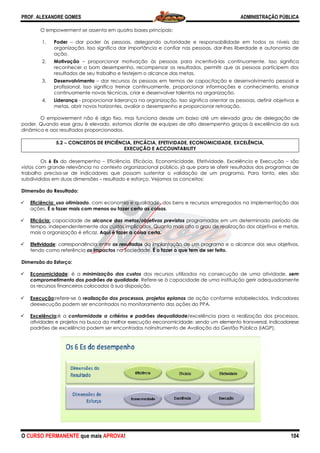 PROF. ALEXANDRE GOMES
O CURSO PERMANENTE que mais APRO
O empowerment se assenta em quatro bases principais:
1. Poder – dar poder às pessoas, delegando autoridade e responsabilidade em todos os níve
organização. Isso significa dar importância e confiar nas pessoas, dar
ação.
2. Motivação – proporcionar motivação às pessoas para incentivá
reconhecer o bom desempenho, recompensar os resu
resultados de seu trabalho e festejem o alcance das metas.
3. Desenvolvimento – dar recursos às pessoas em termos de capacitação e desenvolvimento pessoal e
profissional. Isso significa treinar continuamente, pr
continuamente novas técnicas, criar e desenvolver talentos na organização.
4. Liderança - proporcionar liderança na organização. Isso significa orientar as pessoas, definir objetivos e
metas, abrir novos horizontes, avaliar o desempenho e proporcionar retroação.
O empowerment não é algo fixo, mas funciona desde um baixo até um elevado grau de delegação de
poder. Quando esse grau é elevado, estamos diante de equipes de alto desempenho graças à excelência da sua
dinâmica e aos resultados proporcionados.
5.2 −−−− CONCEITOS DE EFICIÊNCIA, EFICÁCIA, EFETIVIDADE, ECONOMICIDADE, EXCELÊNCIA,
Os 6 Es do desempenho – Eficiência, Eficácia, Economicidade, Efetividade, Excelência e Execução
vistos com grande relevância no contexto organizacional público, já que para se aferir resultados dos programas de
trabalho precisa-se de indicadores que possam sustentar o validação de um programa. Para tanto, eles
subdivididos em duas dimensões – resultado e esforço. Vejamos os conceitos:
Dimensão do Resultado:
Eficiência: uso otimizado, com economia e qualidade, dos bens e recursos empregados na implementação das
ações. É o fazer mais com menos ou fazer certo as coisas
Eficácia: capacidade de alcance das metas/objetivos previstos
tempo, independentemente dos custos implicados. Quanto mais alto o grau de realização dos objetivos e metas,
mais a organização é eficaz. Aqui é fazer a coisa certa
Efetividade: correspondência entre os resultados
tendo como referência os impactos
Dimensão do Esforço:
Economicidade: é a minimização dos custos
comprometimento dos padrões de qualidade
os recursos financeiros colocados à sua disposição.
Execução:refere-se à realização dos processos, proje
deexecução podem ser encontrados no monitoramento das
Excelência:é a conformidade a critérios e padrões dequalidade
atividades e projetos na busca da melhor execução eeconomicidade; sendo um elemento transversal. Indicadorese
padrões de excelência podem ser encontrados noInstrumento de Ava
ROVA!
O empowerment se assenta em quatro bases principais:
dar poder às pessoas, delegando autoridade e responsabilidade em todos os níve
organização. Isso significa dar importância e confiar nas pessoas, dar-lhes liberdade e autonomia de
proporcionar motivação às pessoas para incentivá-las continuamente. Isso significa
reconhecer o bom desempenho, recompensar os resultados, permitir que as pessoas participem dos
resultados de seu trabalho e festejem o alcance das metas.
dar recursos às pessoas em termos de capacitação e desenvolvimento pessoal e
profissional. Isso significa treinar continuamente, proporcionar informações e conhecimento, ensinar
continuamente novas técnicas, criar e desenvolver talentos na organização.
proporcionar liderança na organização. Isso significa orientar as pessoas, definir objetivos e
tes, avaliar o desempenho e proporcionar retroação.
O empowerment não é algo fixo, mas funciona desde um baixo até um elevado grau de delegação de
poder. Quando esse grau é elevado, estamos diante de equipes de alto desempenho graças à excelência da sua
dinâmica e aos resultados proporcionados.
CONCEITOS DE EFICIÊNCIA, EFICÁCIA, EFETIVIDADE, ECONOMICIDADE, EXCELÊNCIA,
EXECUÇÃO E ACCOUNTABILITY
Eficiência, Eficácia, Economicidade, Efetividade, Excelência e Execução
stos com grande relevância no contexto organizacional público, já que para se aferir resultados dos programas de
se de indicadores que possam sustentar o validação de um programa. Para tanto, eles
tado e esforço. Vejamos os conceitos:
, com economia e qualidade, dos bens e recursos empregados na implementação das
É o fazer mais com menos ou fazer certo as coisas.
ce das metas/objetivos previstos programadas em um determinado período de
tempo, independentemente dos custos implicados. Quanto mais alto o grau de realização dos objetivos e metas,
Aqui é fazer a coisa certa.
os resultados da implantação de um programa e o alcance dos seus objetivos,
na Sociedade. É o fazer o que tem de ser feito.
minimização dos custos dos recursos utilizados na consecução de uma atividade,
comprometimento dos padrões de qualidade. Refere-se à capacidade de uma instituição gerir adequadamente
os recursos financeiros colocados à sua disposição.
realização dos processos, projetos eplanos de ação conforme estabelecidos. Indicadores
deexecução podem ser encontrados no monitoramento das ações do PPA.
conformidade a critérios e padrões dequalidade/excelência para a realização dos processos,
busca da melhor execução eeconomicidade; sendo um elemento transversal. Indicadorese
padrões de excelência podem ser encontrados noInstrumento de Avaliação da Gestão Pública (IAGP).
ADMINISTRAÇÃO PÚBLICA
104
dar poder às pessoas, delegando autoridade e responsabilidade em todos os níveis da
lhes liberdade e autonomia de
las continuamente. Isso significa
ltados, permitir que as pessoas participem dos
dar recursos às pessoas em termos de capacitação e desenvolvimento pessoal e
oporcionar informações e conhecimento, ensinar
continuamente novas técnicas, criar e desenvolver talentos na organização.
proporcionar liderança na organização. Isso significa orientar as pessoas, definir objetivos e
tes, avaliar o desempenho e proporcionar retroação.
O empowerment não é algo fixo, mas funciona desde um baixo até um elevado grau de delegação de
poder. Quando esse grau é elevado, estamos diante de equipes de alto desempenho graças à excelência da sua
CONCEITOS DE EFICIÊNCIA, EFICÁCIA, EFETIVIDADE, ECONOMICIDADE, EXCELÊNCIA,
Eficiência, Eficácia, Economicidade, Efetividade, Excelência e Execução – são
stos com grande relevância no contexto organizacional público, já que para se aferir resultados dos programas de
se de indicadores que possam sustentar o validação de um programa. Para tanto, eles são
, com economia e qualidade, dos bens e recursos empregados na implementação das
programadas em um determinado período de
tempo, independentemente dos custos implicados. Quanto mais alto o grau de realização dos objetivos e metas,
da implantação de um programa e o alcance dos seus objetivos,
utilizados na consecução de uma atividade, sem
se à capacidade de uma instituição gerir adequadamente
de ação conforme estabelecidos. Indicadores
/excelência para a realização dos processos,
busca da melhor execução eeconomicidade; sendo um elemento transversal. Indicadorese
liação da Gestão Pública (IAGP).
 