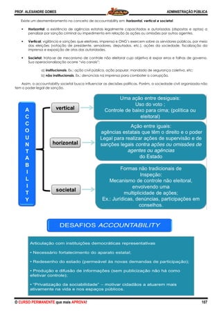 PROF. ALEXANDRE GOMES
O CURSO PERMANENTE que mais APRO
Existe um desmembramento no conceito d
Horizontal: a existência de agências estatais legalmente capacitadas e autorizadas (dispostas e aptas) a
penalizar por sanção criminal ou impedimento em relação às ações
Vertical: vigilância e sanções que eleitores, imprensa e ONG’s exercem sobre os servidores públicos, por meio
das eleições (votação de presidente, senadores, deputados, etc.), ações da sociedade, fiscalização da
imprensa e exposição de atos das autoridad
Societal: trata-se de mecanismo de controle não eleitoral cujo objetivo é expor erros e falhas de governo.
Sua operacionalização ocorre “via canais”:
a) institucionais. Ex.: ação civil pública, ação popular, man
b) não institucionais. Ex.: denúncias na imprensa para combater a corrupção.
Assim, o accountability societal busca influenciar as decisões políticas. Porém, a
tem o poder legal de sanção.
ROVA!
Existe um desmembramento no conceito de accountability em: horizontal, vertical e societal
: a existência de agências estatais legalmente capacitadas e autorizadas (dispostas e aptas) a
penalizar por sanção criminal ou impedimento em relação às ações ou omissões por outros agentes.
: vigilância e sanções que eleitores, imprensa e ONG’s exercem sobre os servidores públicos, por meio
das eleições (votação de presidente, senadores, deputados, etc.), ações da sociedade, fiscalização da
imprensa e exposição de atos das autoridades.
se de mecanismo de controle não eleitoral cujo objetivo é expor erros e falhas de governo.
onalização ocorre “via canais”:
. Ex.: ação civil pública, ação popular, mandado de segurança coletivo, etc
. Ex.: denúncias na imprensa para combater a corrupção.
societal busca influenciar as decisões políticas. Porém, a sociedade civil organizada não
ADMINISTRAÇÃO PÚBLICA
107
e societal.
: a existência de agências estatais legalmente capacitadas e autorizadas (dispostas e aptas) a
ou omissões por outros agentes.
: vigilância e sanções que eleitores, imprensa e ONG’s exercem sobre os servidores públicos, por meio
das eleições (votação de presidente, senadores, deputados, etc.), ações da sociedade, fiscalização da
se de mecanismo de controle não eleitoral cujo objetivo é expor erros e falhas de governo.
dado de segurança coletivo, etc;
. Ex.: denúncias na imprensa para combater a corrupção.
sociedade civil organizada não
 