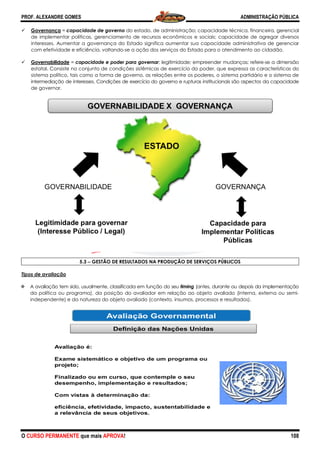 PROF. ALEXANDRE GOMES
O CURSO PERMANENTE que mais APRO
Governança = capacidade de gove
de implementar políticas, gerenciamento de recursos econômicos e sociais; capacidade de agregar diversos
interesses. Aumentar a governança do Estado significa aumentar sua capacidad
com efetividade e eficiência, voltando
Governabilidade = capacidade e poder para governar
estatal. Consiste no conjunto de condições sistêmicas de exercício do poder, que expressa as características do
sistema político, tais como a forma de governo, as relações entre os poderes, o sistema partidário e o sistema de
intermediação de interesses. Condições de ex
de governar.
5.3 −−−− GESTÃO DE RESULTADOS NA PRODUÇÃO DE SERVIÇOS PÚBLICOS
Tipos de avaliação
A avaliação tem sido, usualmente, classificada em função do seu
da política ou programa), da posição do avaliador em relação ao objeto avaliado (interna, externa ou semi
independente) e da natureza do objeto avaliado (contexto, insumos, processos e resultados).
ROVA!
capacidade de governo do estado, de administração; capacidade técnica, financeira, gerencial
de implementar políticas, gerenciamento de recursos econômicos e sociais; capacidade de agregar diversos
interesses. Aumentar a governança do Estado significa aumentar sua capacidade administrativa de gerenciar
com efetividade e eficiência, voltando-se a ação dos serviços do Estado para o atendimento ao cidadão.
capacidade e poder para governar; legitimidade; empreender mudanças; refere
ste no conjunto de condições sistêmicas de exercício do poder, que expressa as características do
sistema político, tais como a forma de governo, as relações entre os poderes, o sistema partidário e o sistema de
intermediação de interesses. Condições de exercício do governo e rupturas institucionais são aspectos da capacidade
GESTÃO DE RESULTADOS NA PRODUÇÃO DE SERVIÇOS PÚBLICOS
A avaliação tem sido, usualmente, classificada em função do seu timing (antes, durante ou depois da implementaçã
da política ou programa), da posição do avaliador em relação ao objeto avaliado (interna, externa ou semi
independente) e da natureza do objeto avaliado (contexto, insumos, processos e resultados).
ADMINISTRAÇÃO PÚBLICA
108
do estado, de administração; capacidade técnica, financeira, gerencial
de implementar políticas, gerenciamento de recursos econômicos e sociais; capacidade de agregar diversos
e administrativa de gerenciar
se a ação dos serviços do Estado para o atendimento ao cidadão.
; legitimidade; empreender mudanças; refere-se a dimensão
ste no conjunto de condições sistêmicas de exercício do poder, que expressa as características do
sistema político, tais como a forma de governo, as relações entre os poderes, o sistema partidário e o sistema de
ercício do governo e rupturas institucionais são aspectos da capacidade
GESTÃO DE RESULTADOS NA PRODUÇÃO DE SERVIÇOS PÚBLICOS
ou depois da implementação
da política ou programa), da posição do avaliador em relação ao objeto avaliado (interna, externa ou semi-
independente) e da natureza do objeto avaliado (contexto, insumos, processos e resultados).
 