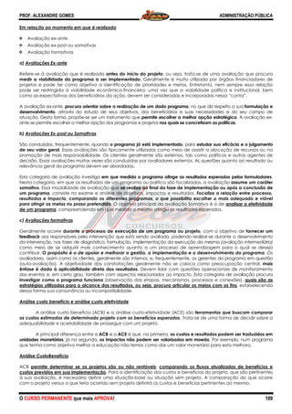 PROF. ALEXANDRE GOMES
O CURSO PERMANENTE que mais APRO
Em relação ao momento em que é realizada
Avaliação ex-ante
Avaliação ex-post ou somativas
Avaliação formativas
a) Avaliações Ex-ante
Refere-se à avaliação que é realizada
medir a viabilidade do programa a ser implementado
projetos e pode ter como objetivo a identificação de prioridades e metas. Entretanto, nem sempre essa relação
pode ser restringida à viabilidade econômico
como as expectativas dos beneficiários da ação, devem ser consideradas e incorporadas nessa “conta”.
A avaliação ex-ante, procura orientar sobre a realização de um dado programa
desenvolvimento, através do estudo de seus objetivos, dos beneficiários e suas necessidades e do seu campo de
atuação. Desta forma, propõe-se ser um instrumento que
ante se permite escolher a melhor opção dos programas e projetos
b) Avaliações Ex-post ou Somativas
São conduzidas, frequentemente, quando
de seu valor geral. Essas avaliações são tipicamente utilizadas como meio de assistir a alocação de recursos ou na
promoção de mais responsabilidade. Os clientes geralmente são externos, tais como políticos e outros agentes de
decisão. Essas avaliações muitas vezes são conduzida
relevância geral do programa devem ser abordadas.
Esta categoria de avaliação investiga em que medida o programa atinge os resultados esperados pelos formuladores
Nesta categoria, em que os resultados de um programa ou política são focalizados, a avaliação
somativo. Essa modalidade de avaliação que
um programa, consiste no exame e análise de objetivos, impact
resultados e impacto, comparando os diferentes programas, o que possibilita escolher o mais adequado e viável
para atingir as metas no prazo pretendido
de um programa, compreendendo em que medida o mesmo atingiu os resultados esperados.
c) Avaliações formativas
Geralmente ocorre durante o processo de execução de um programa ou projeto
feedback aos responsáveis pela intervenção que está sendo avaliada, podendo realizar
da intervenção, nas fases de diagnóstico, formulação, implementação da execução da mesma
como meio de se adquirir mais conhecimento
contribuir. O propósito é o de apoiar e melhorar a gestão, a implementação e o desenvolvimento do programa
avaliadores, assim como os clientes, geralmente são internos, e, frequentemente, os ge
(auto-avaliação). A objetividade das constatações geralmente não se coloca como preocupação central:
ênfase é dada à aplicabilidade direta dos resultados
dos eventos e, em certo grau, também com aspectos relacionados ao impacto. Esta categoria de avaliação procura
investigar como o programa funciona (observação das etapas, mecanismos, processos e conexões),
estratégias utilizadas para o alcance dos result
dessa forma sua consonância ou incompatibilidade.
Análise custo benefício e análise custo efetividade
A análise custo benefício (ACB) e a análise custo
os custos estimados de determinado projeto com os benefícios esperados
adequabilidade e aceitabilidade de prosseguir com um projeto.
A principal diferença entre a ACB
unidades monetárias; já na segunda, os impactos não podem ser valorizados em moeda
que tenha como objetivo melhor a educação não temos como dar um valor monetário para esta melho
Análise CustoBenefício
ACB permite determinar se os projetos são ou não rentáveis
custos previstos em sua implementação
à sua avaliação, é necessário definir uma situação
com o projeto versus o que teria ocorrido sem projeto definirá os custos e benefícios pertinentes ao mesmo.
ROVA!
ue é realizada
se à avaliação que é realizada antes do início do projeto, ou seja, trata-se de uma avaliação que procura
a a ser implementado. Geralmente é muito utilizada por órgãos financiadores de
projetos e pode ter como objetivo a identificação de prioridades e metas. Entretanto, nem sempre essa relação
pode ser restringida à viabilidade econômico-financeira, uma vez que a viabilidade política e institucional, bem
como as expectativas dos beneficiários da ação, devem ser consideradas e incorporadas nessa “conta”.
procura orientar sobre a realização de um dado programa, no que diz respeito a sua
, através do estudo de seus objetivos, dos beneficiários e suas necessidades e do seu campo de
se ser um instrumento que permite escolher a melhor opção estratégica
er a melhor opção dos programas e projetos nos quais se concretizam as políticas
São conduzidas, frequentemente, quando o programa já está implementado, para estudar sua eficácia e o julgamento
as avaliações são tipicamente utilizadas como meio de assistir a alocação de recursos ou na
promoção de mais responsabilidade. Os clientes geralmente são externos, tais como políticos e outros agentes de
decisão. Essas avaliações muitas vezes são conduzidas por avaliadores externos. As questões quanto ao resultado ou
relevância geral do programa devem ser abordadas.
em que medida o programa atinge os resultados esperados pelos formuladores
esultados de um programa ou política são focalizados, a avaliação
. Essa modalidade de avaliação que se realiza ao final da fase de implementação ou após a conclusão de
, consiste no exame e análise de objetivos, impactos e resultados. Focaliza a relação entre processo,
resultados e impacto, comparando os diferentes programas, o que possibilita escolher o mais adequado e viável
para atingir as metas no prazo pretendido. O objetivo principal da avaliação Somativa é o de
, compreendendo em que medida o mesmo atingiu os resultados esperados.
durante o processo de execução de um programa ou projeto, com o objetivo de
ponsáveis pela intervenção que está sendo avaliada, podendo realizar-se durante o desenvolvimento
da intervenção, nas fases de diagnóstico, formulação, implementação da execução da mesma
como meio de se adquirir mais conhecimento quanto a um processo de aprendizagem para o qual se deseja
O propósito é o de apoiar e melhorar a gestão, a implementação e o desenvolvimento do programa
avaliadores, assim como os clientes, geralmente são internos, e, frequentemente, os gerentes do programa em questão
avaliação). A objetividade das constatações geralmente não se coloca como preocupação central:
ênfase é dada à aplicabilidade direta dos resultados. Devem lidar com questões operacionais de monitoramento
e, em certo grau, também com aspectos relacionados ao impacto. Esta categoria de avaliação procura
(observação das etapas, mecanismos, processos e conexões),
estratégias utilizadas para o alcance dos resultados, ou seja, procura articular os meios com os fins
dessa forma sua consonância ou incompatibilidade.
Análise custo benefício e análise custo efetividade
A análise custo benefício (ACB) e a análise custo-efetividade (ACE) são ferramenta
os custos estimados de determinado projeto com os benefícios esperados. Trata-se de uma forma de decidir sobre a
adequabilidade e aceitabilidade de prosseguir com um projeto.
ACB e a ACE é que, na primeira, os custos e resultados podem ser traduzidos em
os impactos não podem ser valorizados em moeda. Por exemplo, num programa
que tenha como objetivo melhor a educação não temos como dar um valor monetário para esta melho
permite determinar se os projetos são ou não rentáveis, comparando os fluxos atualizados de benefícios e
custos previstos em sua implementação. Para a identificação dos custos e benefícios do projeto, que são pertinentes
sua avaliação, é necessário definir uma situação-base ou situação sem projeto. A comparação do que ocorre
com o projeto versus o que teria ocorrido sem projeto definirá os custos e benefícios pertinentes ao mesmo.
ADMINISTRAÇÃO PÚBLICA
109
se de uma avaliação que procura
. Geralmente é muito utilizada por órgãos financiadores de
projetos e pode ter como objetivo a identificação de prioridades e metas. Entretanto, nem sempre essa relação
e a viabilidade política e institucional, bem
como as expectativas dos beneficiários da ação, devem ser consideradas e incorporadas nessa “conta”.
, no que diz respeito a sua formulação e
, através do estudo de seus objetivos, dos beneficiários e suas necessidades e do seu campo de
permite escolher a melhor opção estratégica. A avaliação ex-
nos quais se concretizam as políticas.
estudar sua eficácia e o julgamento
as avaliações são tipicamente utilizadas como meio de assistir a alocação de recursos ou na
promoção de mais responsabilidade. Os clientes geralmente são externos, tais como políticos e outros agentes de
s por avaliadores externos. As questões quanto ao resultado ou
em que medida o programa atinge os resultados esperados pelos formuladores.
esultados de um programa ou política são focalizados, a avaliação assume um caráter
se realiza ao final da fase de implementação ou após a conclusão de
Focaliza a relação entre processo,
resultados e impacto, comparando os diferentes programas, o que possibilita escolher o mais adequado e viável
. O objetivo principal da avaliação Somativa é o de analisar a efetividade
, compreendendo em que medida o mesmo atingiu os resultados esperados.
, com o objetivo de fornecer um
se durante o desenvolvimento
da intervenção, nas fases de diagnóstico, formulação, implementação da execução da mesma (avaliação intermediária)
quanto a um processo de aprendizagem para o qual se deseja
O propósito é o de apoiar e melhorar a gestão, a implementação e o desenvolvimento do programa. Os
rentes do programa em questão
avaliação). A objetividade das constatações geralmente não se coloca como preocupação central: mais
. Devem lidar com questões operacionais de monitoramento
e, em certo grau, também com aspectos relacionados ao impacto. Esta categoria de avaliação procura
(observação das etapas, mecanismos, processos e conexões), quais são as
ados, ou seja, procura articular os meios com os fins, estabelecendo
ferramentas que buscam comparar
se de uma forma de decidir sobre a
os custos e resultados podem ser traduzidos em
. Por exemplo, num programa
que tenha como objetivo melhor a educação não temos como dar um valor monetário para esta melhora.
comparando os fluxos atualizados de benefícios e
. Para a identificação dos custos e benefícios do projeto, que são pertinentes
base ou situação sem projeto. A comparação do que ocorre
com o projeto versus o que teria ocorrido sem projeto definirá os custos e benefícios pertinentes ao mesmo.
 